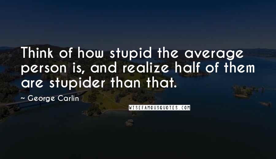 George Carlin Quotes: Think of how stupid the average person is, and realize half of them are stupider than that.