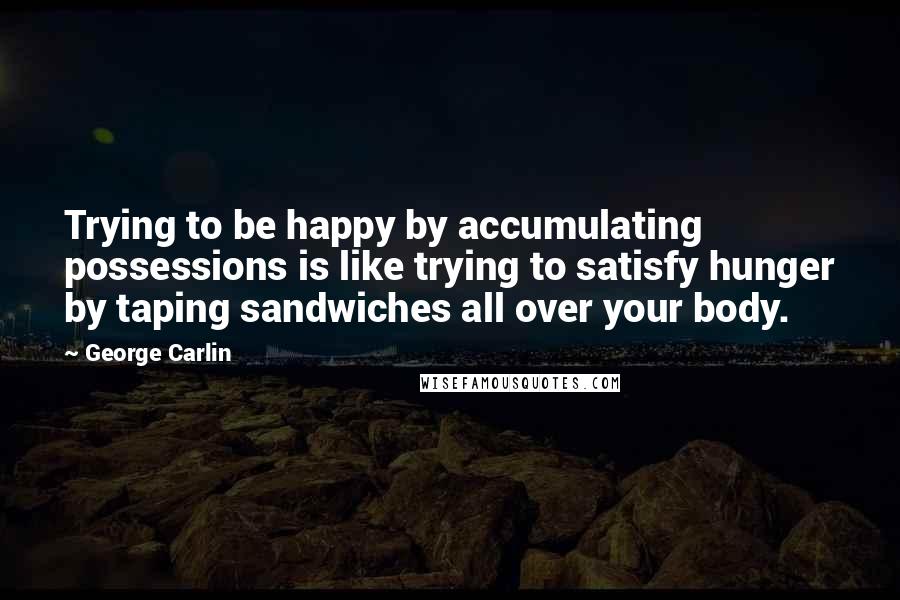 George Carlin Quotes: Trying to be happy by accumulating possessions is like trying to satisfy hunger by taping sandwiches all over your body.