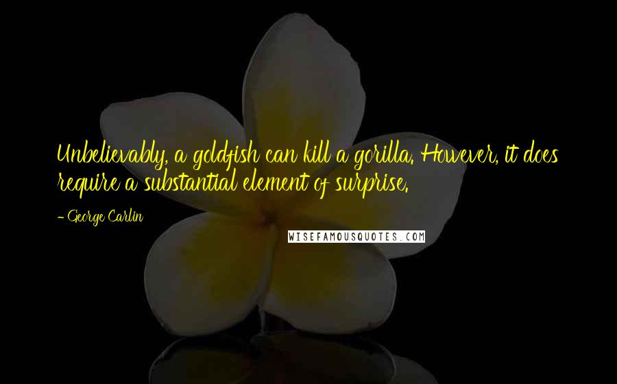 George Carlin Quotes: Unbelievably, a goldfish can kill a gorilla. However, it does require a substantial element of surprise.