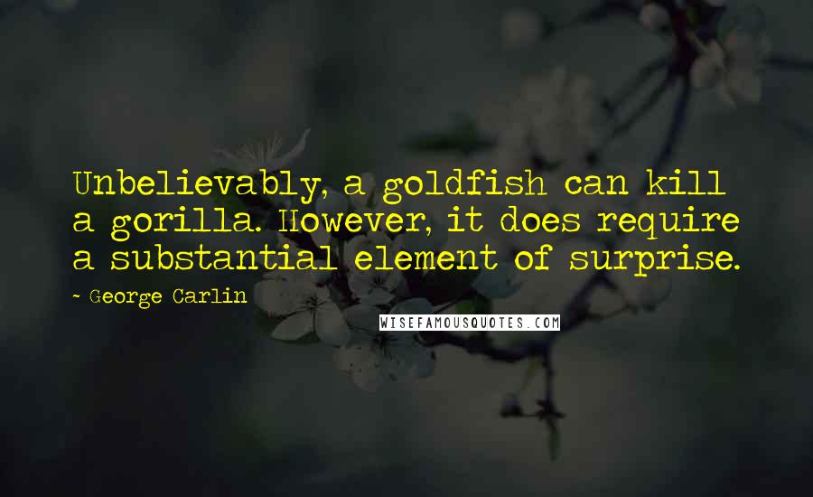 George Carlin Quotes: Unbelievably, a goldfish can kill a gorilla. However, it does require a substantial element of surprise.