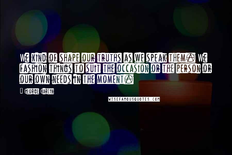 George Carlin Quotes: We kind of shape our truths as we speak them. We fashion things to suit the occasion or the person or our own needs in the moment.