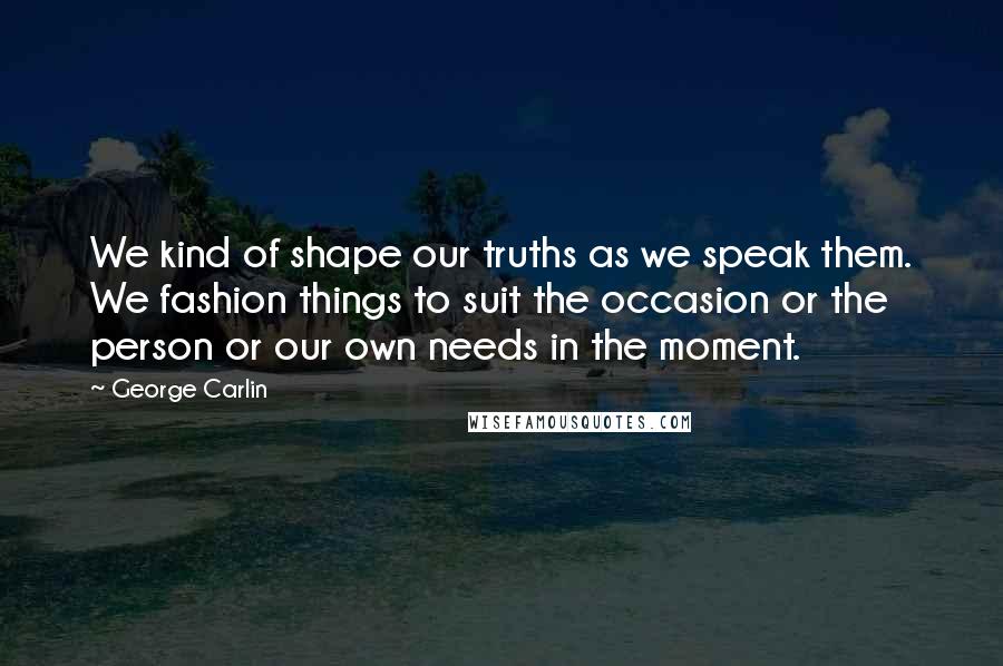George Carlin Quotes: We kind of shape our truths as we speak them. We fashion things to suit the occasion or the person or our own needs in the moment.