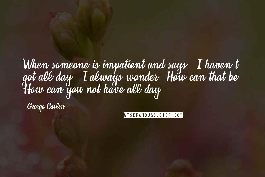 George Carlin Quotes: When someone is impatient and says, 'I haven't got all day,' I always wonder, How can that be? How can you not have all day?