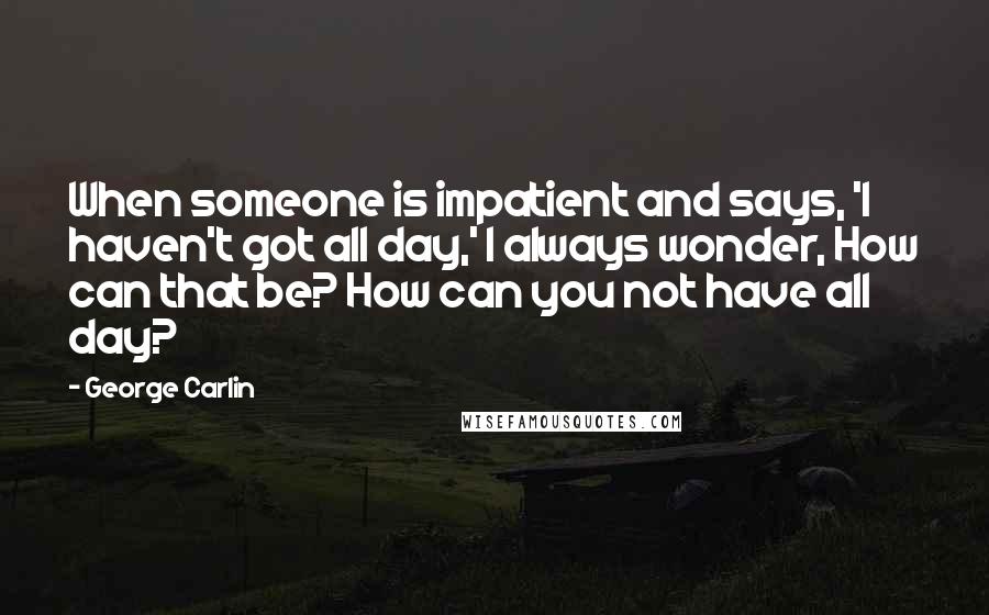 George Carlin Quotes: When someone is impatient and says, 'I haven't got all day,' I always wonder, How can that be? How can you not have all day?