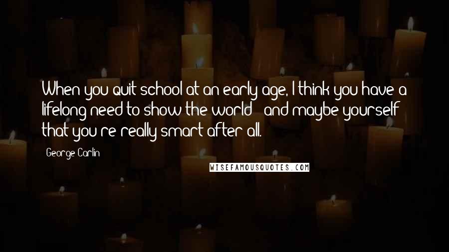 George Carlin Quotes: When you quit school at an early age, I think you have a lifelong need to show the world - and maybe yourself - that you're really smart after all.