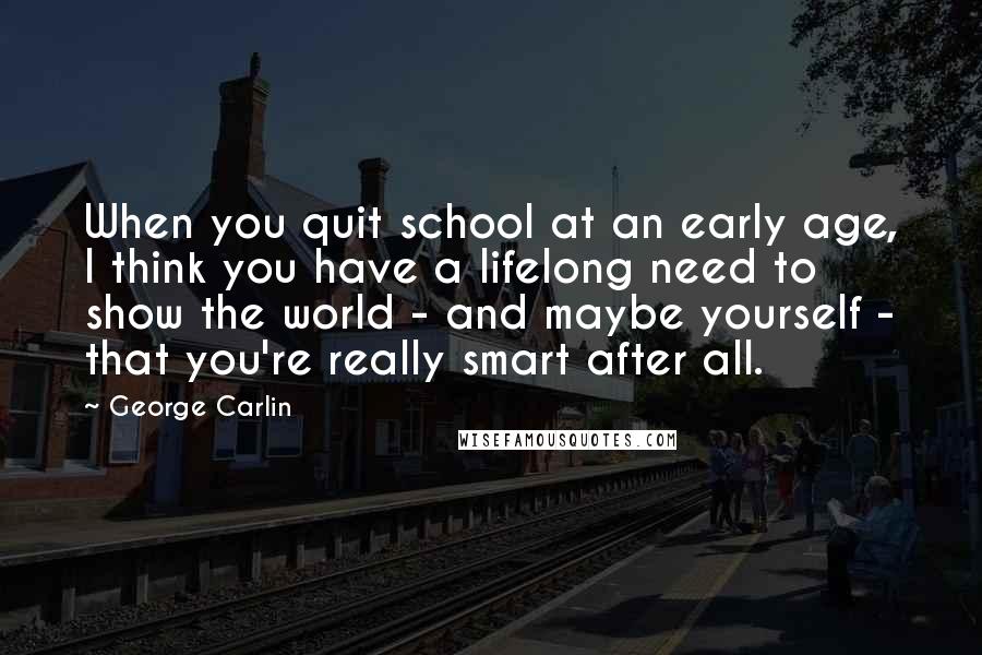 George Carlin Quotes: When you quit school at an early age, I think you have a lifelong need to show the world - and maybe yourself - that you're really smart after all.