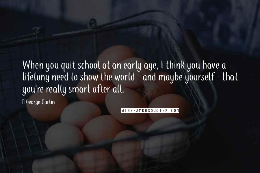 George Carlin Quotes: When you quit school at an early age, I think you have a lifelong need to show the world - and maybe yourself - that you're really smart after all.