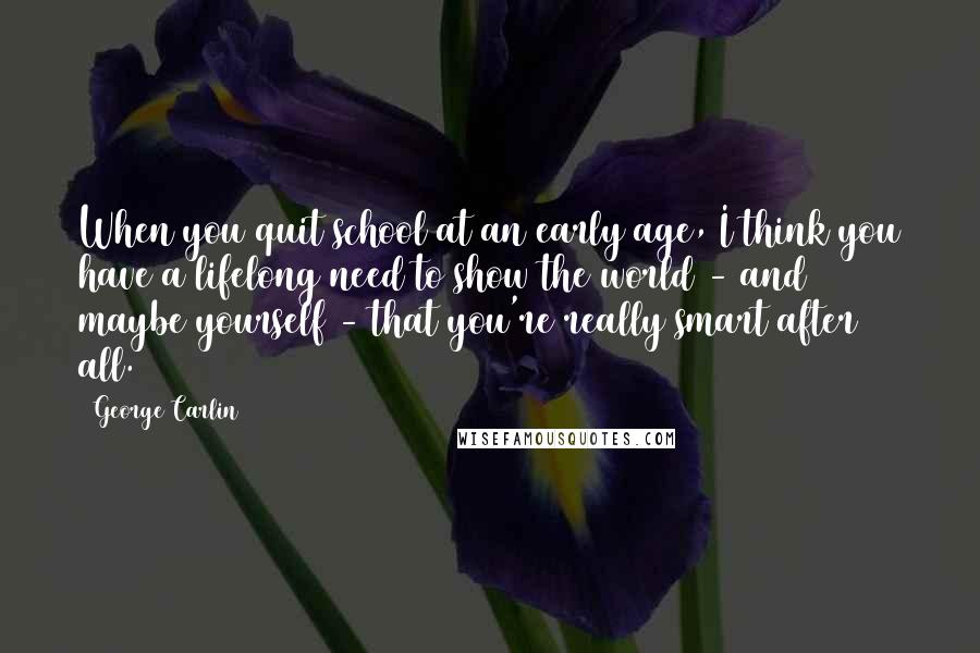 George Carlin Quotes: When you quit school at an early age, I think you have a lifelong need to show the world - and maybe yourself - that you're really smart after all.