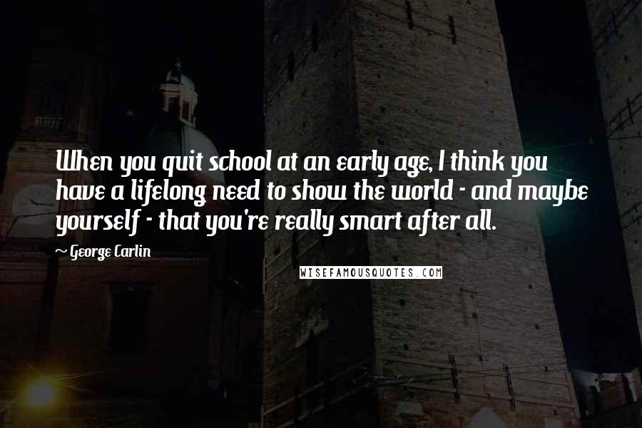 George Carlin Quotes: When you quit school at an early age, I think you have a lifelong need to show the world - and maybe yourself - that you're really smart after all.