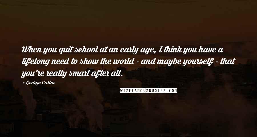 George Carlin Quotes: When you quit school at an early age, I think you have a lifelong need to show the world - and maybe yourself - that you're really smart after all.