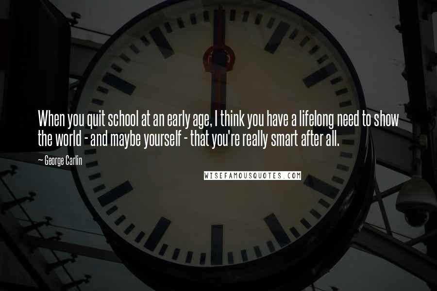 George Carlin Quotes: When you quit school at an early age, I think you have a lifelong need to show the world - and maybe yourself - that you're really smart after all.