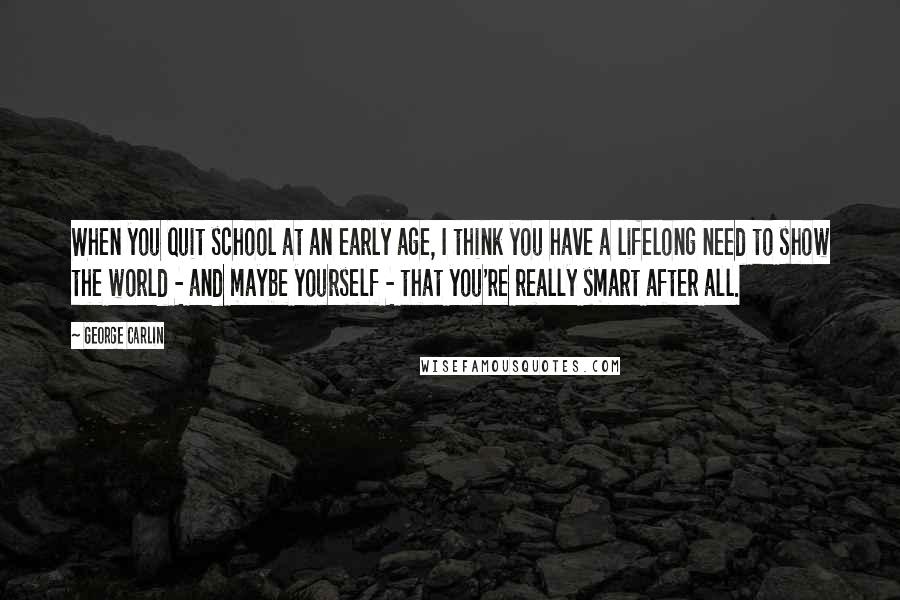 George Carlin Quotes: When you quit school at an early age, I think you have a lifelong need to show the world - and maybe yourself - that you're really smart after all.