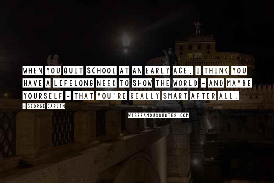 George Carlin Quotes: When you quit school at an early age, I think you have a lifelong need to show the world - and maybe yourself - that you're really smart after all.
