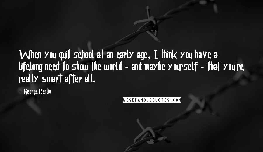 George Carlin Quotes: When you quit school at an early age, I think you have a lifelong need to show the world - and maybe yourself - that you're really smart after all.