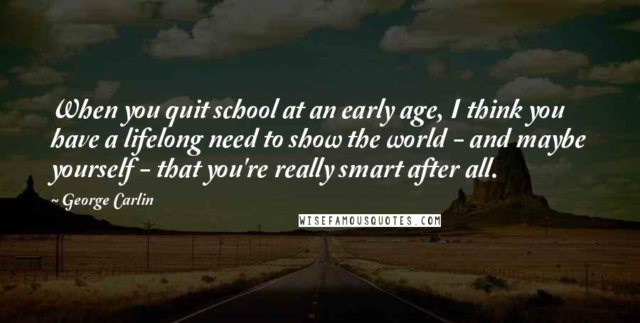 George Carlin Quotes: When you quit school at an early age, I think you have a lifelong need to show the world - and maybe yourself - that you're really smart after all.