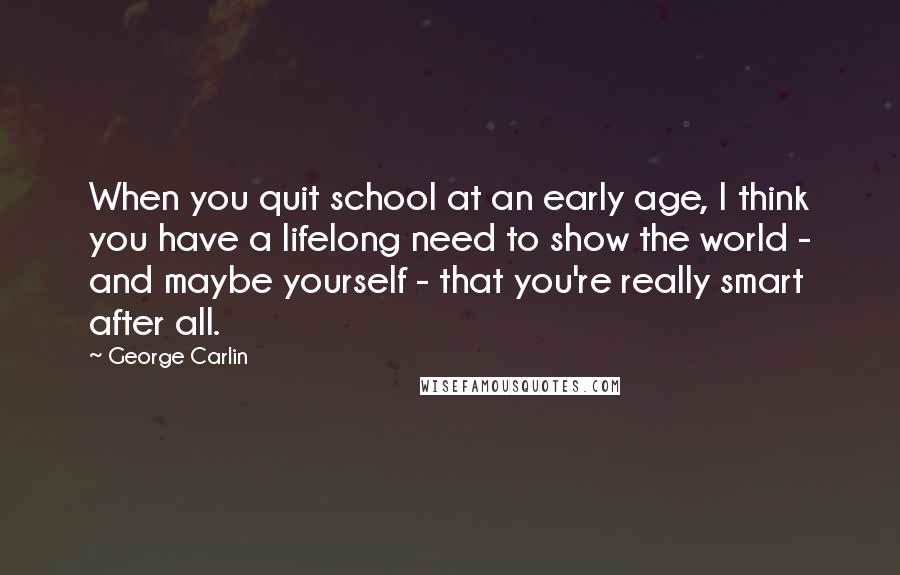 George Carlin Quotes: When you quit school at an early age, I think you have a lifelong need to show the world - and maybe yourself - that you're really smart after all.