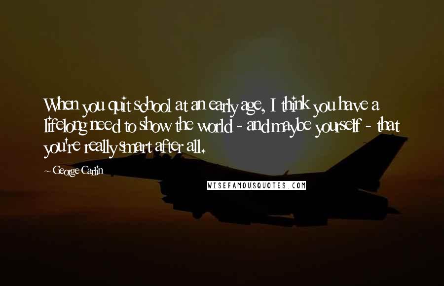 George Carlin Quotes: When you quit school at an early age, I think you have a lifelong need to show the world - and maybe yourself - that you're really smart after all.