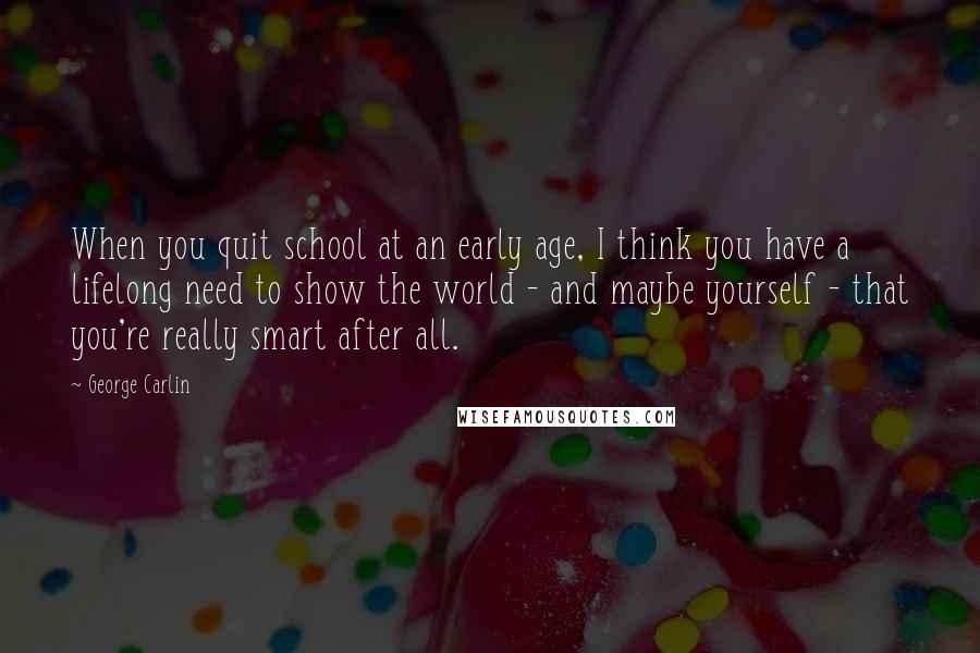 George Carlin Quotes: When you quit school at an early age, I think you have a lifelong need to show the world - and maybe yourself - that you're really smart after all.