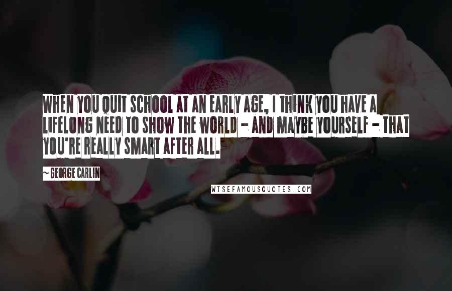 George Carlin Quotes: When you quit school at an early age, I think you have a lifelong need to show the world - and maybe yourself - that you're really smart after all.