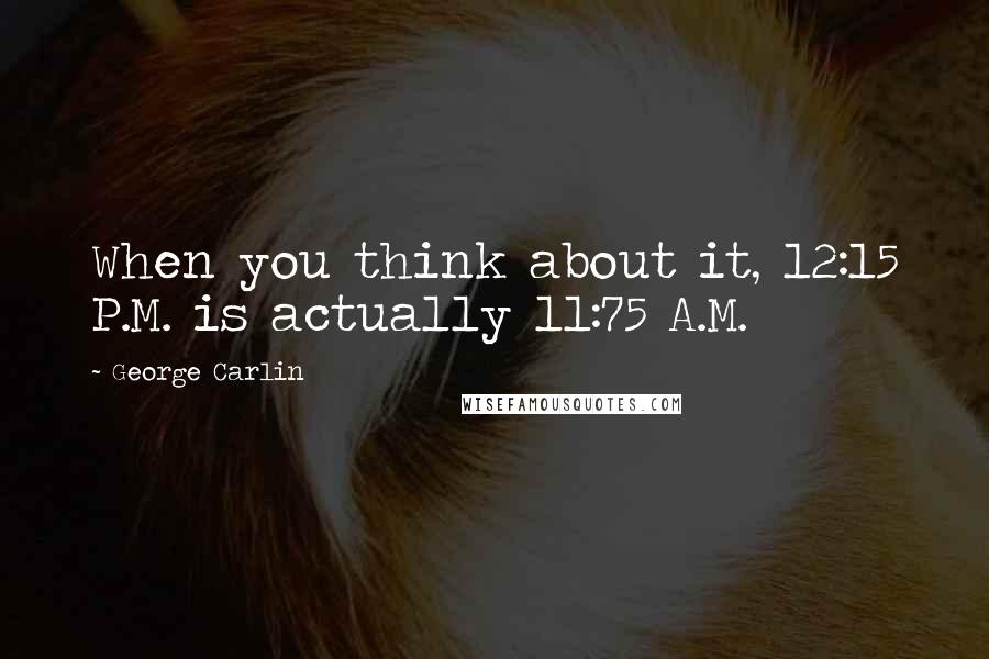 George Carlin Quotes: When you think about it, 12:15 P.M. is actually 11:75 A.M.