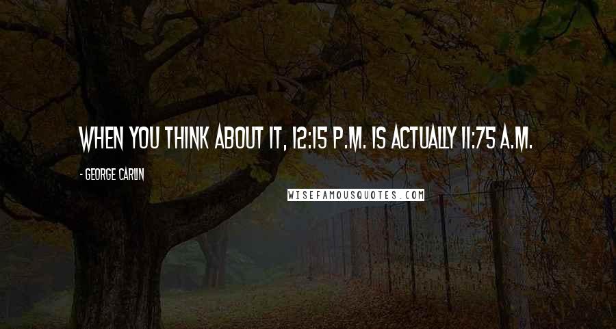 George Carlin Quotes: When you think about it, 12:15 P.M. is actually 11:75 A.M.