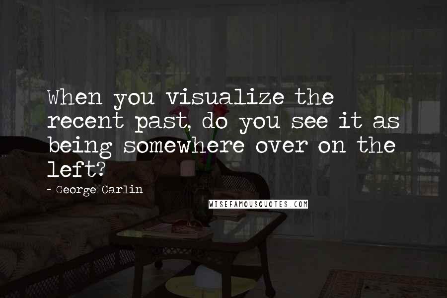 George Carlin Quotes: When you visualize the recent past, do you see it as being somewhere over on the left?