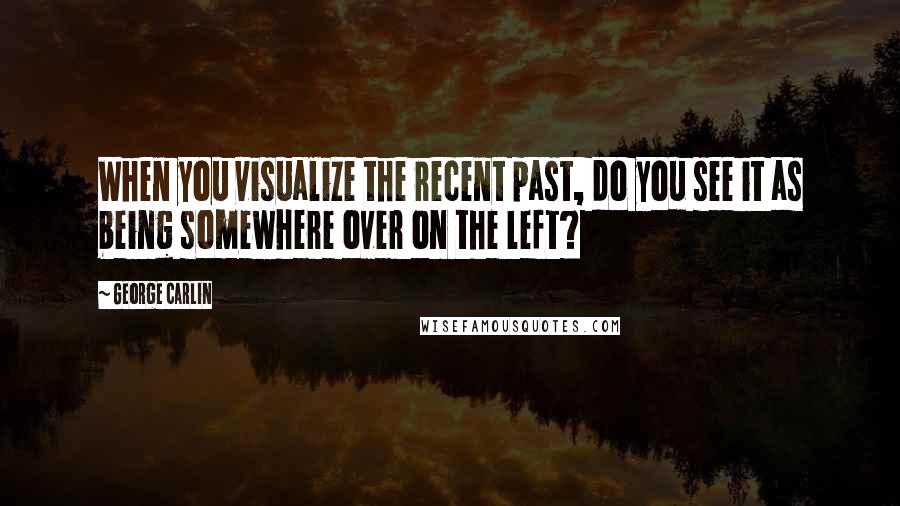 George Carlin Quotes: When you visualize the recent past, do you see it as being somewhere over on the left?