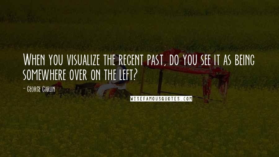 George Carlin Quotes: When you visualize the recent past, do you see it as being somewhere over on the left?