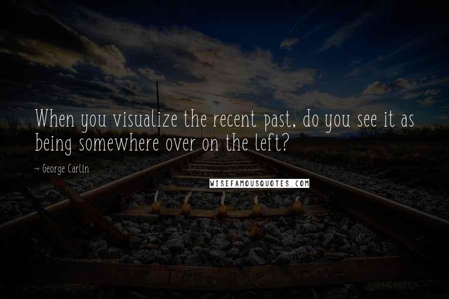 George Carlin Quotes: When you visualize the recent past, do you see it as being somewhere over on the left?