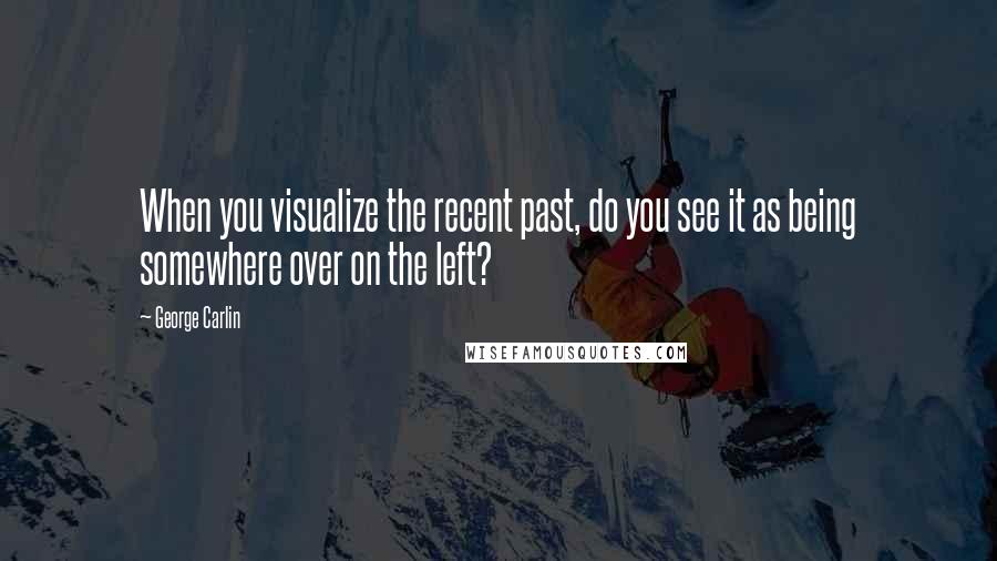 George Carlin Quotes: When you visualize the recent past, do you see it as being somewhere over on the left?