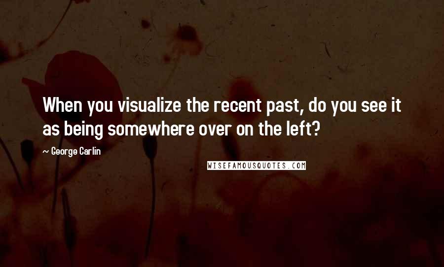 George Carlin Quotes: When you visualize the recent past, do you see it as being somewhere over on the left?