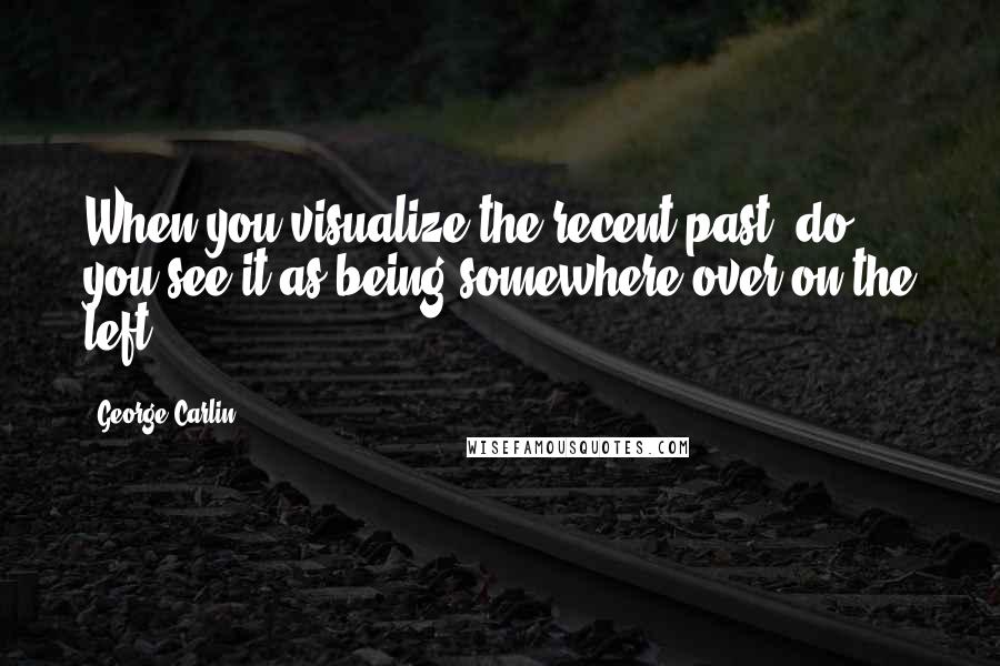 George Carlin Quotes: When you visualize the recent past, do you see it as being somewhere over on the left?