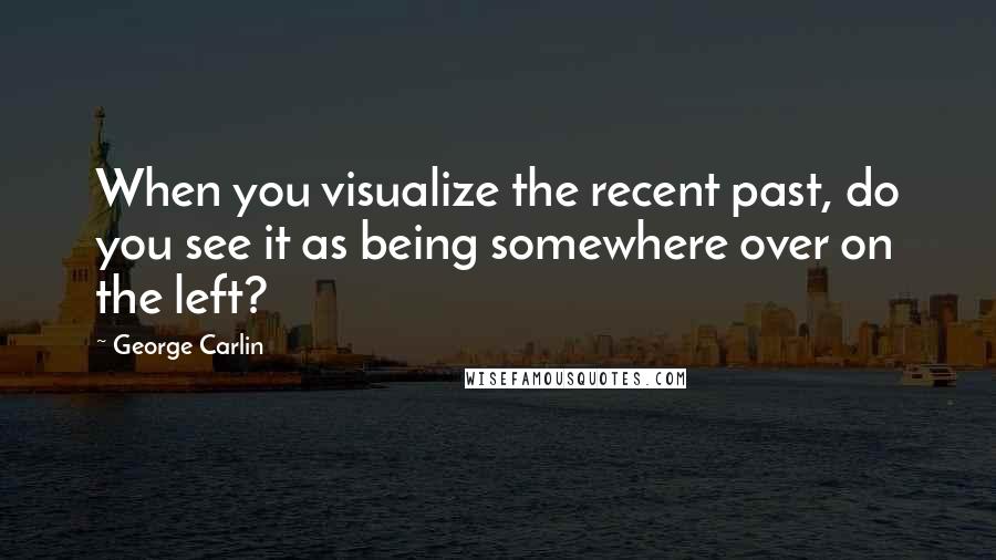 George Carlin Quotes: When you visualize the recent past, do you see it as being somewhere over on the left?