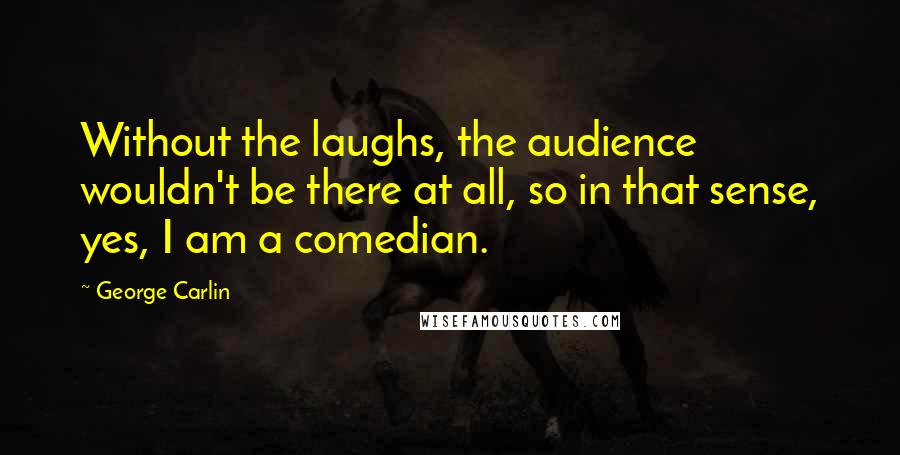 George Carlin Quotes: Without the laughs, the audience wouldn't be there at all, so in that sense, yes, I am a comedian.