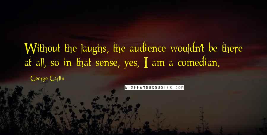 George Carlin Quotes: Without the laughs, the audience wouldn't be there at all, so in that sense, yes, I am a comedian.