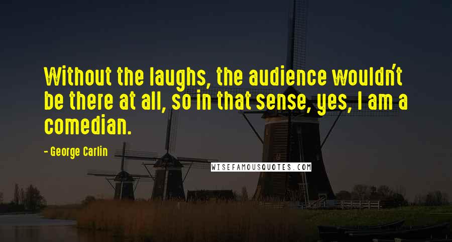 George Carlin Quotes: Without the laughs, the audience wouldn't be there at all, so in that sense, yes, I am a comedian.