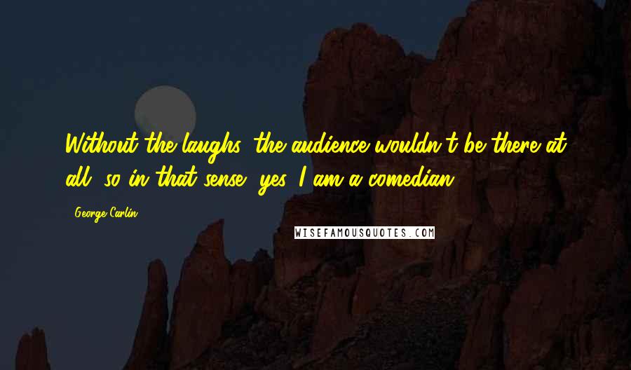 George Carlin Quotes: Without the laughs, the audience wouldn't be there at all, so in that sense, yes, I am a comedian.
