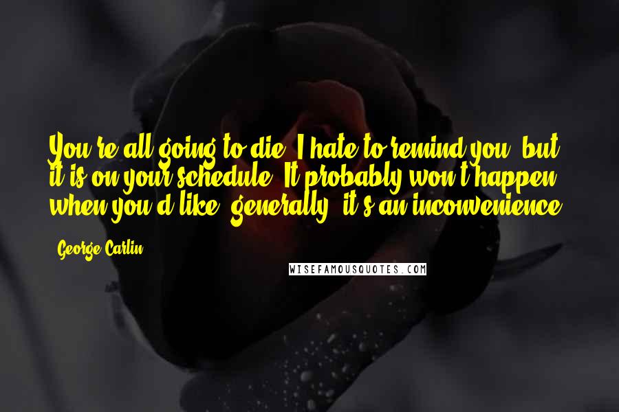 George Carlin Quotes: You're all going to die. I hate to remind you, but it is on your schedule. It probably won't happen when you'd like; generally, it's an inconvenience.