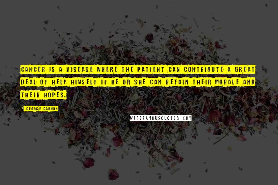 George Carman Quotes: Cancer is a disease where the patient can contribute a great deal of help himself if he or she can retain their morale and their hopes.