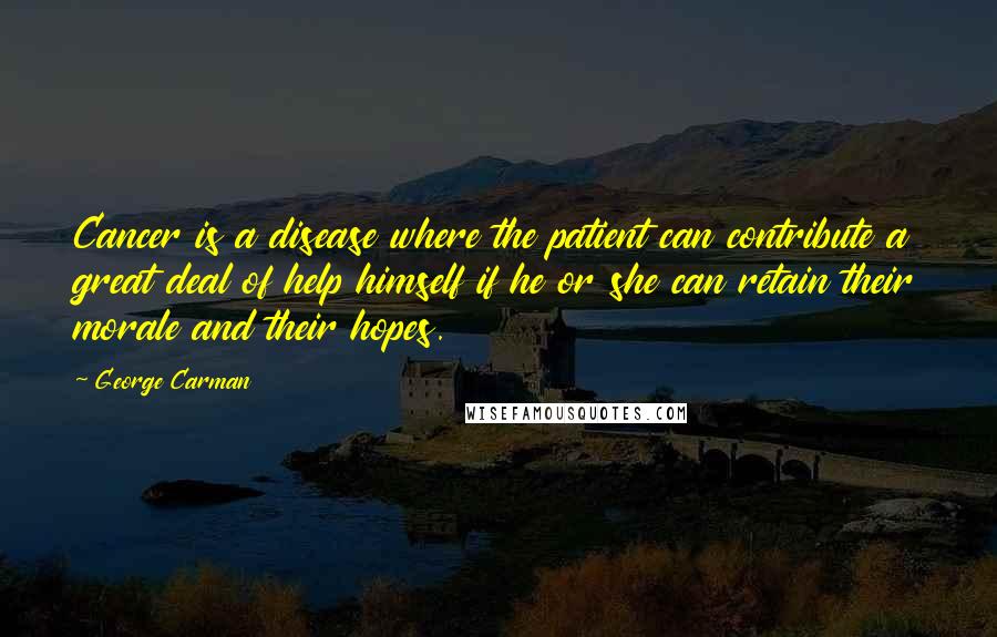 George Carman Quotes: Cancer is a disease where the patient can contribute a great deal of help himself if he or she can retain their morale and their hopes.