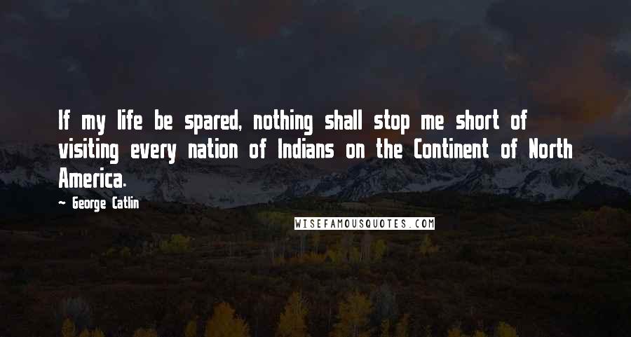 George Catlin Quotes: If my life be spared, nothing shall stop me short of visiting every nation of Indians on the Continent of North America.