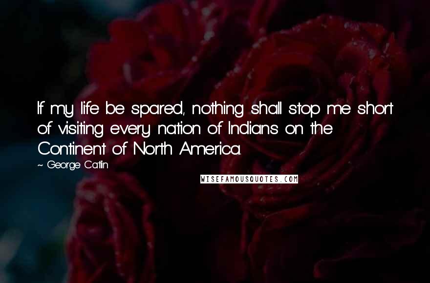 George Catlin Quotes: If my life be spared, nothing shall stop me short of visiting every nation of Indians on the Continent of North America.