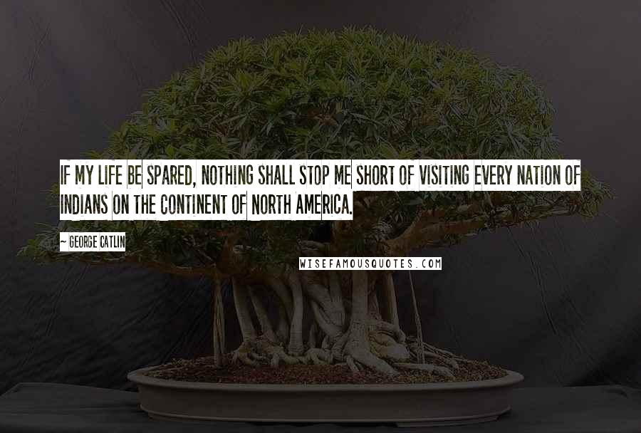 George Catlin Quotes: If my life be spared, nothing shall stop me short of visiting every nation of Indians on the Continent of North America.