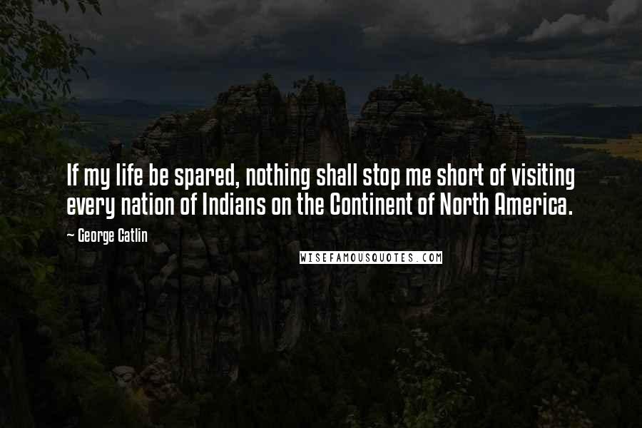 George Catlin Quotes: If my life be spared, nothing shall stop me short of visiting every nation of Indians on the Continent of North America.