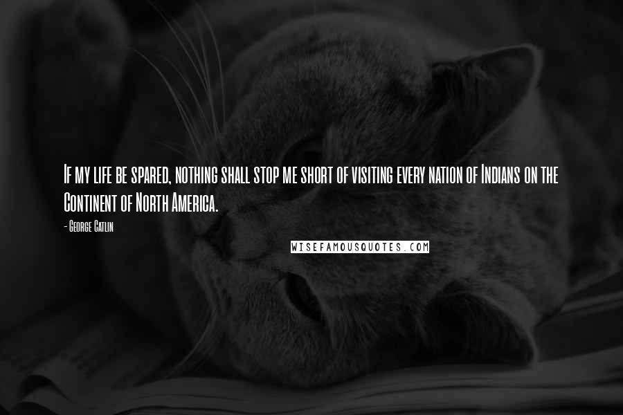 George Catlin Quotes: If my life be spared, nothing shall stop me short of visiting every nation of Indians on the Continent of North America.