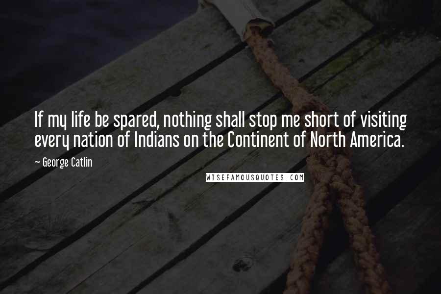 George Catlin Quotes: If my life be spared, nothing shall stop me short of visiting every nation of Indians on the Continent of North America.