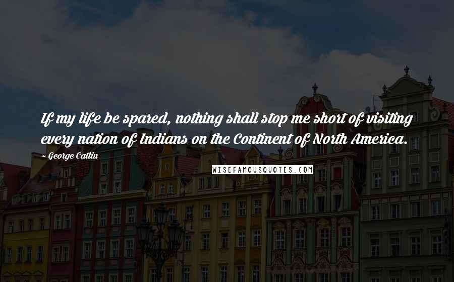 George Catlin Quotes: If my life be spared, nothing shall stop me short of visiting every nation of Indians on the Continent of North America.