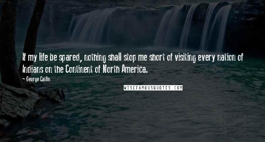 George Catlin Quotes: If my life be spared, nothing shall stop me short of visiting every nation of Indians on the Continent of North America.