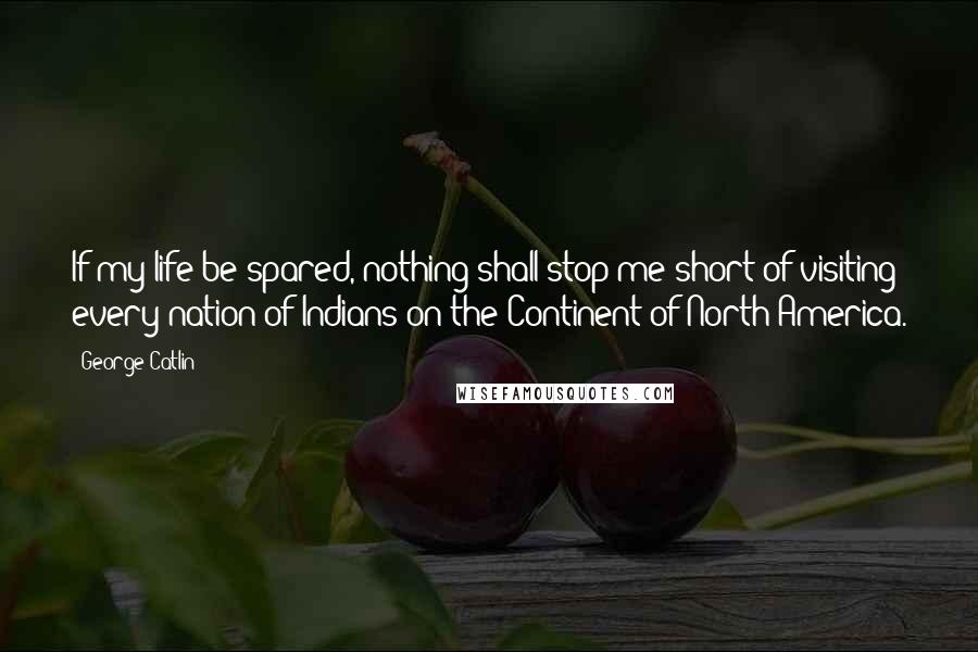 George Catlin Quotes: If my life be spared, nothing shall stop me short of visiting every nation of Indians on the Continent of North America.