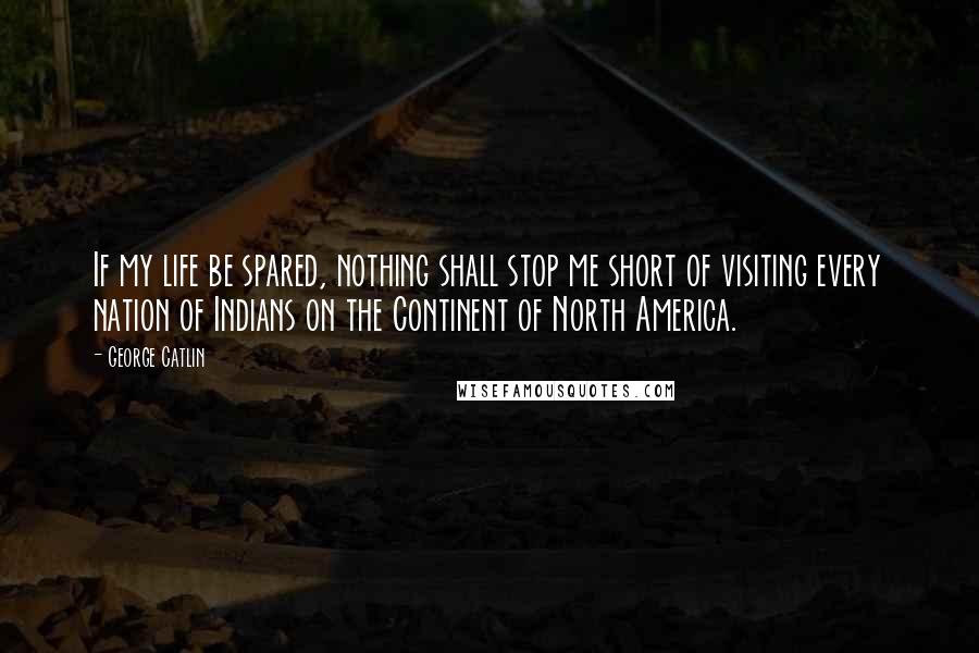 George Catlin Quotes: If my life be spared, nothing shall stop me short of visiting every nation of Indians on the Continent of North America.